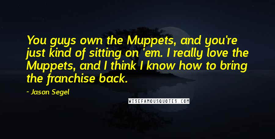 Jason Segel Quotes: You guys own the Muppets, and you're just kind of sitting on 'em. I really love the Muppets, and I think I know how to bring the franchise back.