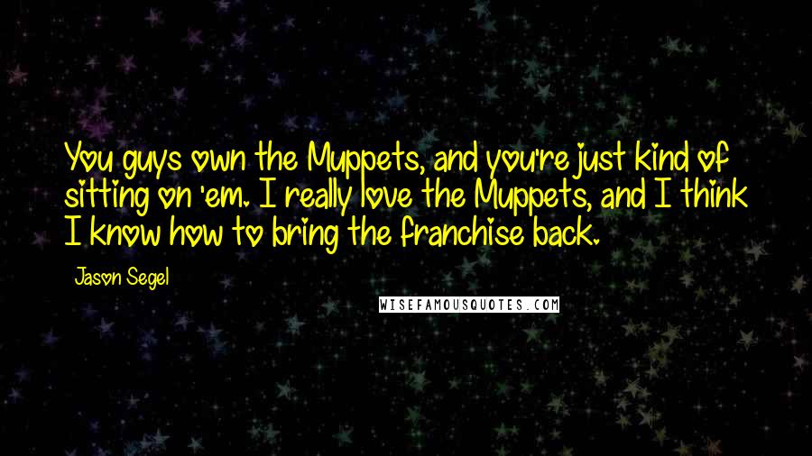 Jason Segel Quotes: You guys own the Muppets, and you're just kind of sitting on 'em. I really love the Muppets, and I think I know how to bring the franchise back.