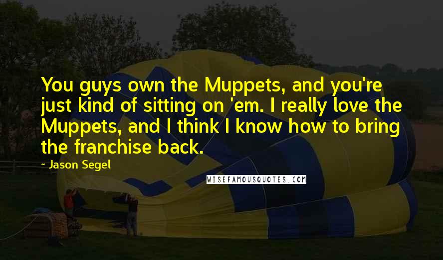 Jason Segel Quotes: You guys own the Muppets, and you're just kind of sitting on 'em. I really love the Muppets, and I think I know how to bring the franchise back.