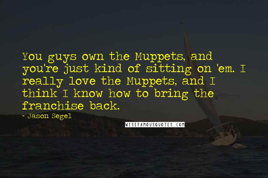 Jason Segel Quotes: You guys own the Muppets, and you're just kind of sitting on 'em. I really love the Muppets, and I think I know how to bring the franchise back.