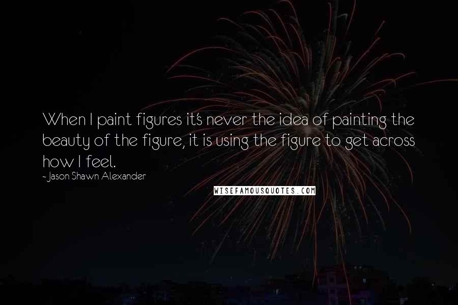 Jason Shawn Alexander Quotes: When I paint figures it's never the idea of painting the beauty of the figure, it is using the figure to get across how I feel.
