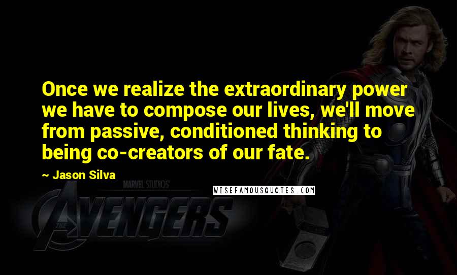 Jason Silva Quotes: Once we realize the extraordinary power we have to compose our lives, we'll move from passive, conditioned thinking to being co-creators of our fate.