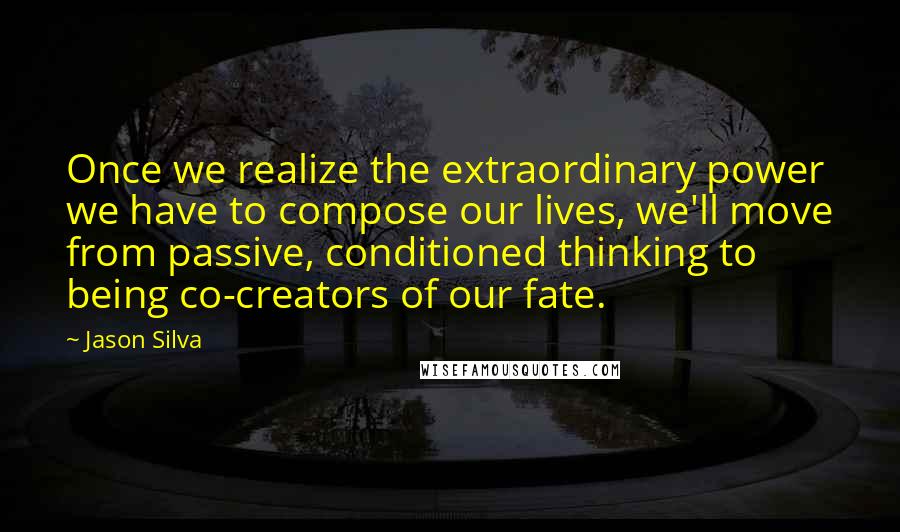 Jason Silva Quotes: Once we realize the extraordinary power we have to compose our lives, we'll move from passive, conditioned thinking to being co-creators of our fate.