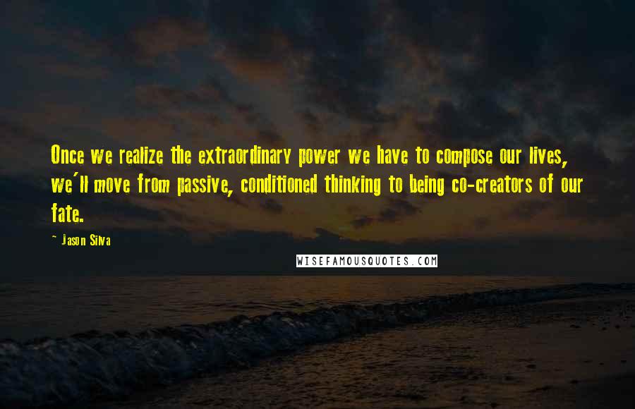 Jason Silva Quotes: Once we realize the extraordinary power we have to compose our lives, we'll move from passive, conditioned thinking to being co-creators of our fate.