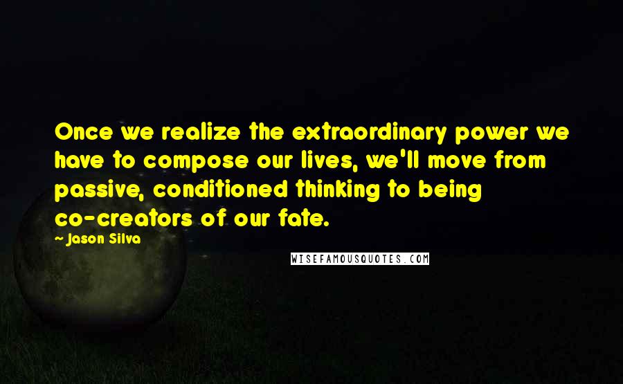 Jason Silva Quotes: Once we realize the extraordinary power we have to compose our lives, we'll move from passive, conditioned thinking to being co-creators of our fate.
