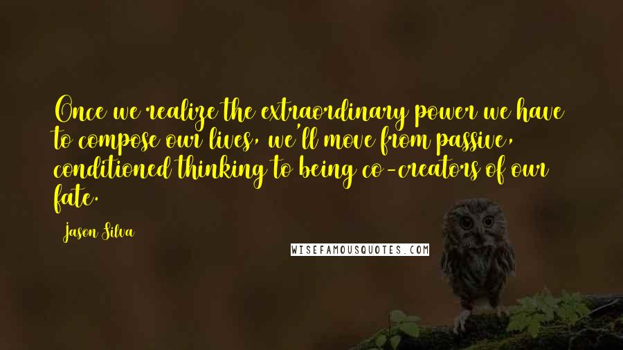 Jason Silva Quotes: Once we realize the extraordinary power we have to compose our lives, we'll move from passive, conditioned thinking to being co-creators of our fate.