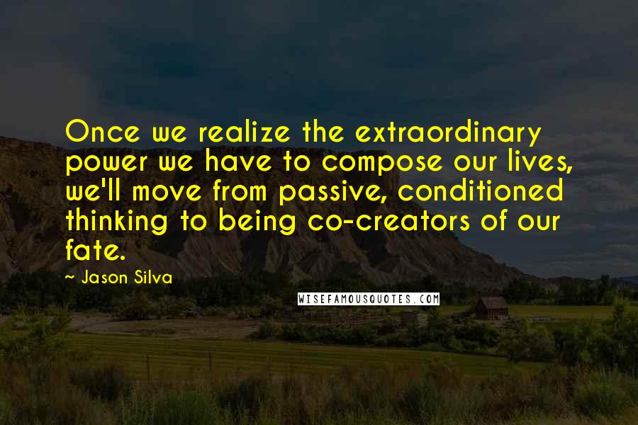 Jason Silva Quotes: Once we realize the extraordinary power we have to compose our lives, we'll move from passive, conditioned thinking to being co-creators of our fate.