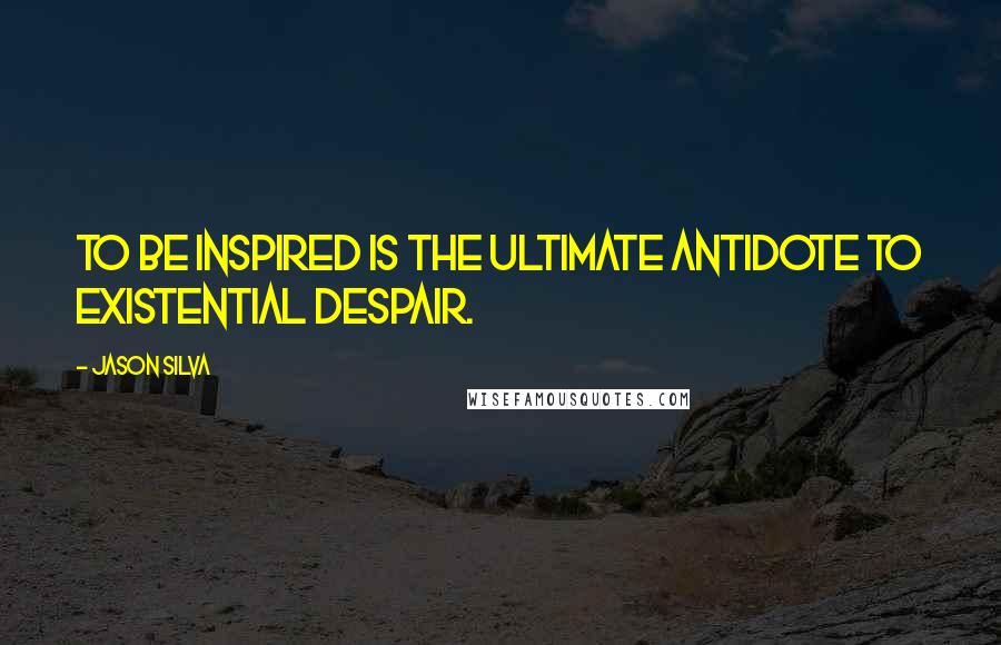 Jason Silva Quotes: To be inspired is the ultimate antidote to existential despair.