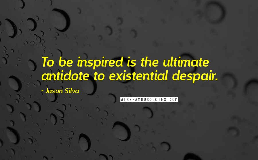 Jason Silva Quotes: To be inspired is the ultimate antidote to existential despair.