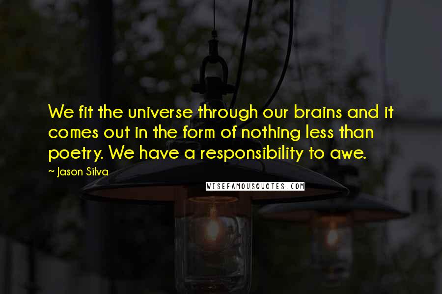 Jason Silva Quotes: We fit the universe through our brains and it comes out in the form of nothing less than poetry. We have a responsibility to awe.