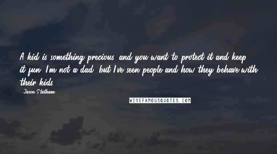 Jason Statham Quotes: A kid is something precious, and you want to protect it and keep it fun. I'm not a dad, but I've seen people and how they behave with their kids.