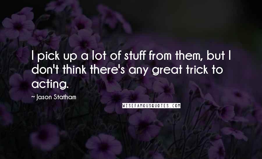 Jason Statham Quotes: I pick up a lot of stuff from them, but I don't think there's any great trick to acting.