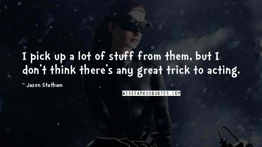 Jason Statham Quotes: I pick up a lot of stuff from them, but I don't think there's any great trick to acting.