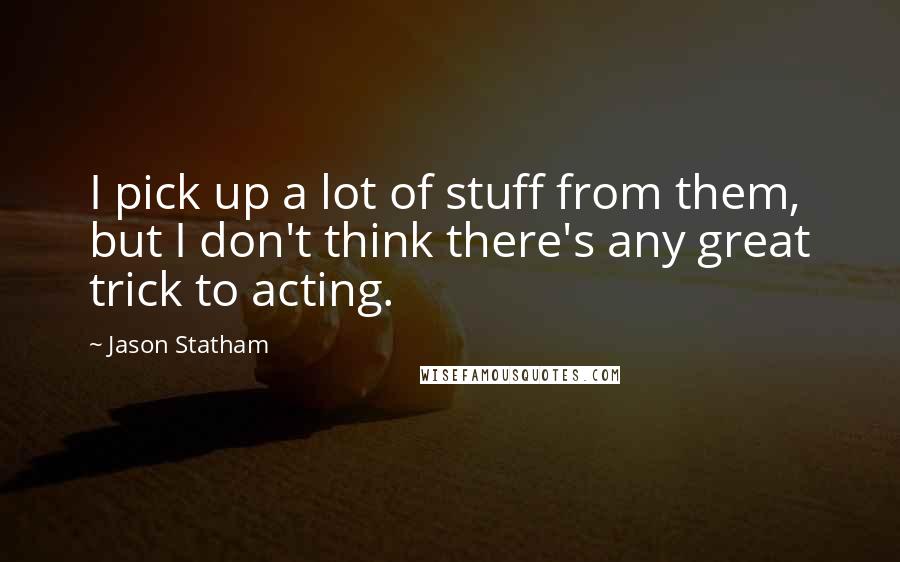 Jason Statham Quotes: I pick up a lot of stuff from them, but I don't think there's any great trick to acting.