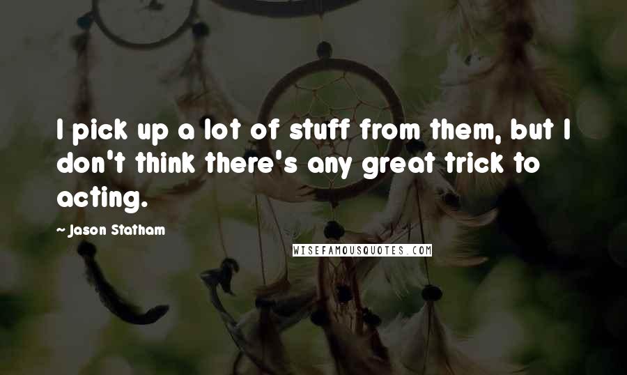 Jason Statham Quotes: I pick up a lot of stuff from them, but I don't think there's any great trick to acting.