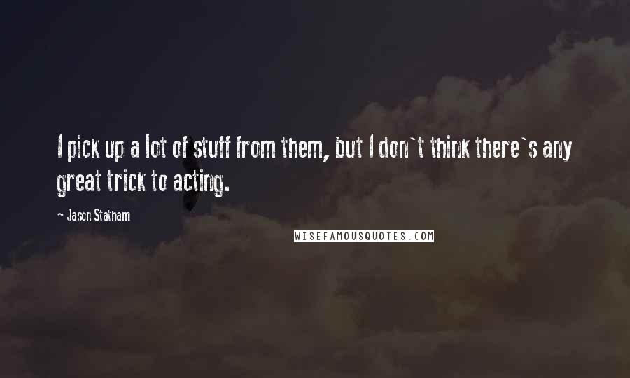 Jason Statham Quotes: I pick up a lot of stuff from them, but I don't think there's any great trick to acting.