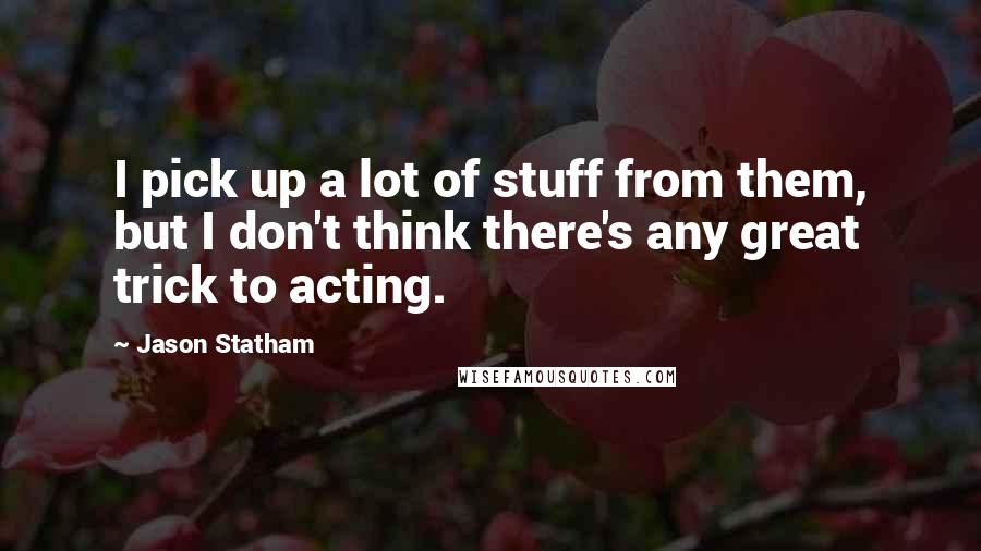 Jason Statham Quotes: I pick up a lot of stuff from them, but I don't think there's any great trick to acting.