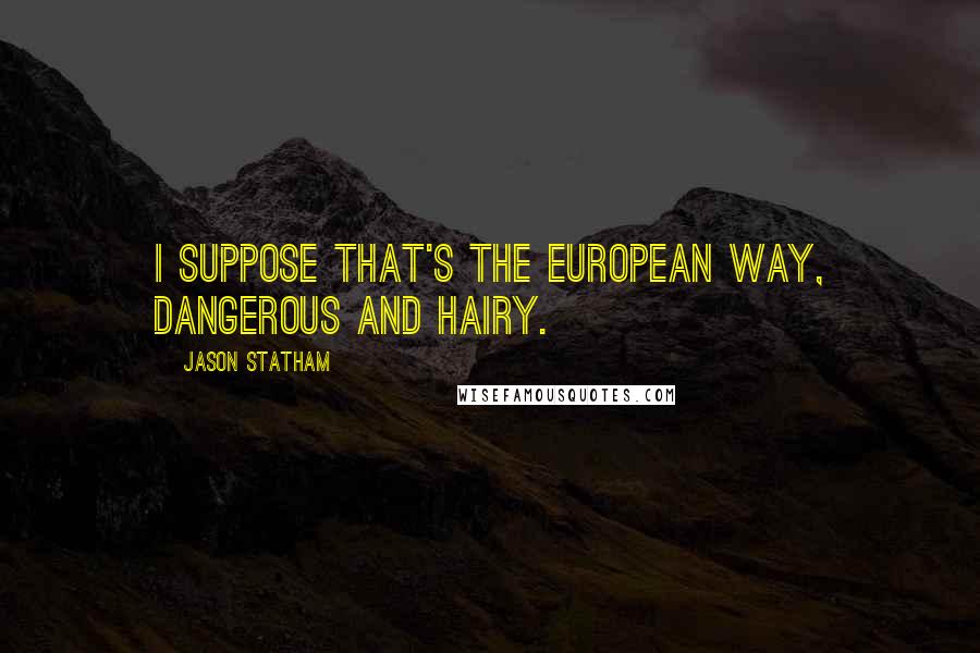 Jason Statham Quotes: I suppose that's the European way, dangerous and hairy.