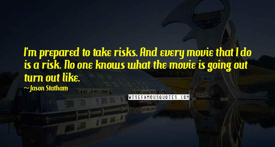 Jason Statham Quotes: I'm prepared to take risks. And every movie that I do is a risk. No one knows what the movie is going out turn out like.