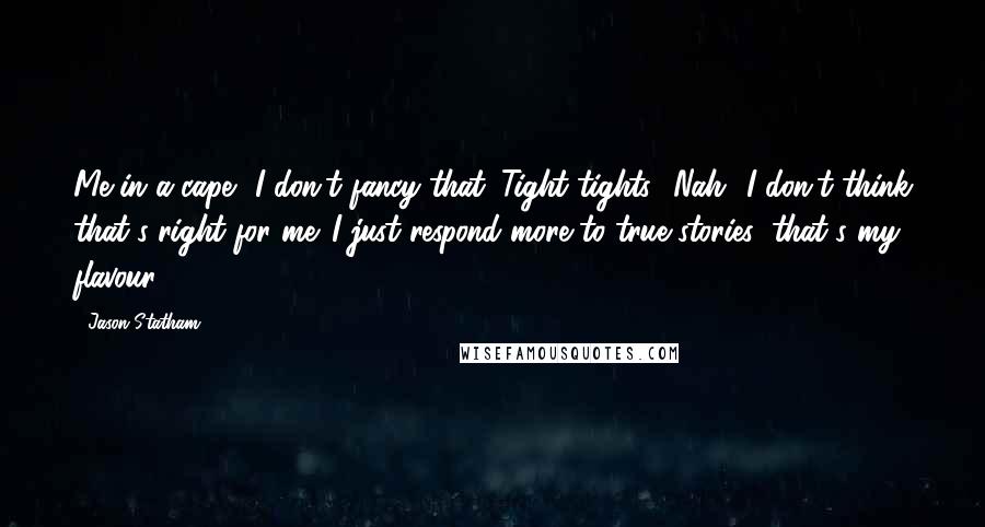 Jason Statham Quotes: Me in a cape? I don't fancy that. Tight tights? Nah! I don't think that's right for me. I just respond more to true stories; that's my flavour.