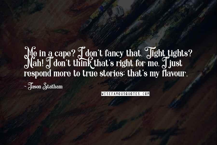 Jason Statham Quotes: Me in a cape? I don't fancy that. Tight tights? Nah! I don't think that's right for me. I just respond more to true stories; that's my flavour.