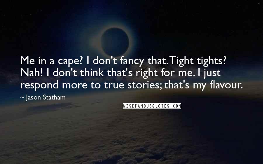 Jason Statham Quotes: Me in a cape? I don't fancy that. Tight tights? Nah! I don't think that's right for me. I just respond more to true stories; that's my flavour.