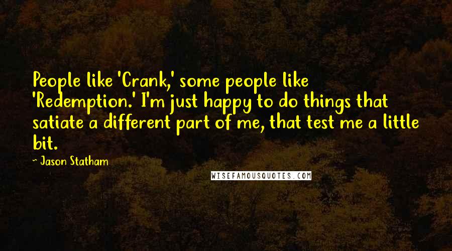 Jason Statham Quotes: People like 'Crank,' some people like 'Redemption.' I'm just happy to do things that satiate a different part of me, that test me a little bit.