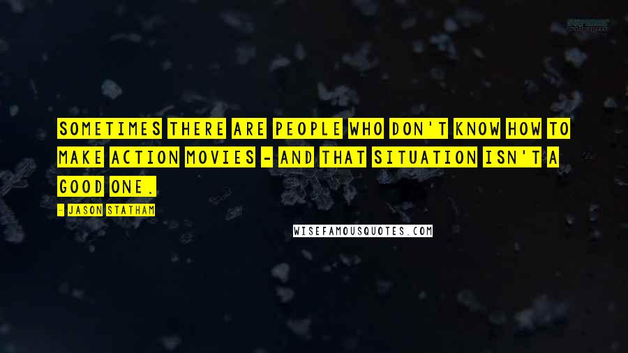 Jason Statham Quotes: Sometimes there are people who don't know how to make action movies - and that situation isn't a good one.