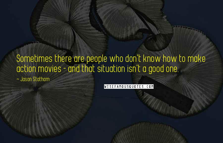Jason Statham Quotes: Sometimes there are people who don't know how to make action movies - and that situation isn't a good one.
