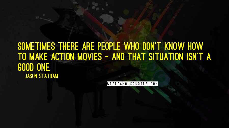 Jason Statham Quotes: Sometimes there are people who don't know how to make action movies - and that situation isn't a good one.