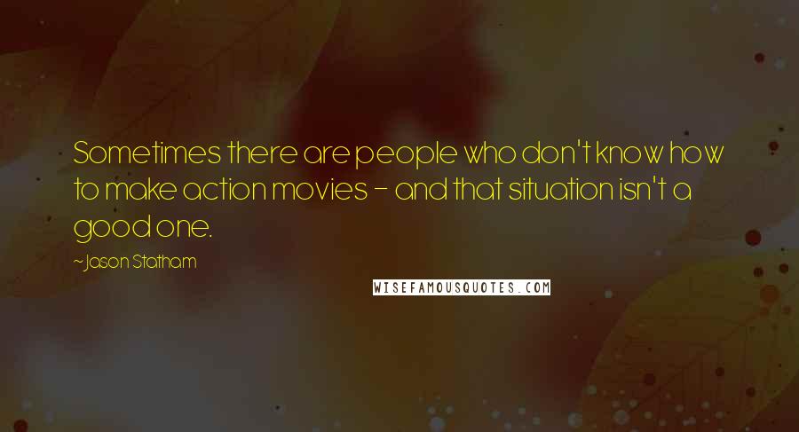 Jason Statham Quotes: Sometimes there are people who don't know how to make action movies - and that situation isn't a good one.