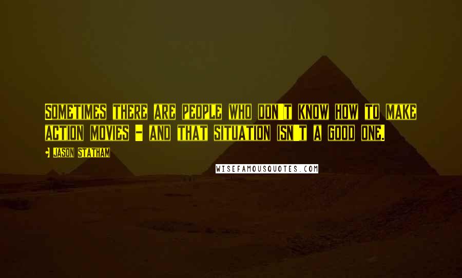 Jason Statham Quotes: Sometimes there are people who don't know how to make action movies - and that situation isn't a good one.