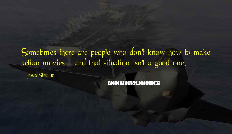 Jason Statham Quotes: Sometimes there are people who don't know how to make action movies - and that situation isn't a good one.