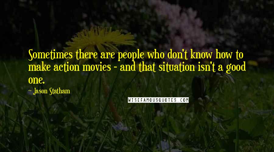 Jason Statham Quotes: Sometimes there are people who don't know how to make action movies - and that situation isn't a good one.