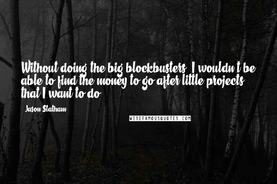 Jason Statham Quotes: Without doing the big blockbusters, I wouldn't be able to find the money to go after little projects that I want to do.