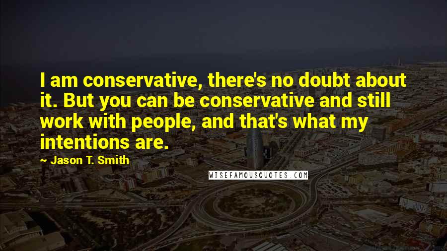 Jason T. Smith Quotes: I am conservative, there's no doubt about it. But you can be conservative and still work with people, and that's what my intentions are.