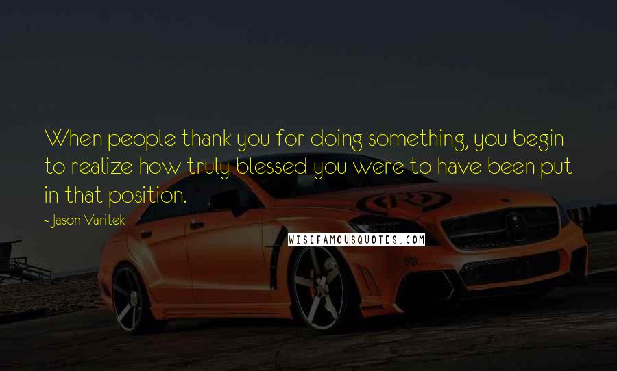 Jason Varitek Quotes: When people thank you for doing something, you begin to realize how truly blessed you were to have been put in that position.