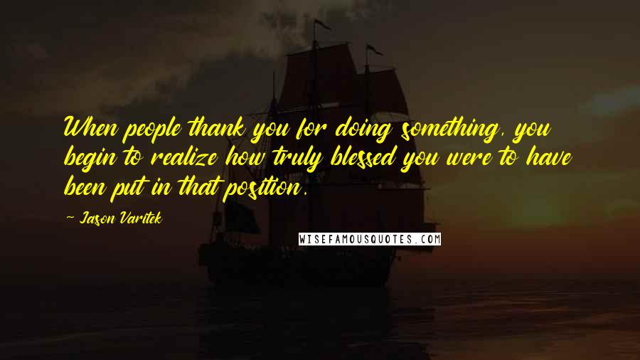 Jason Varitek Quotes: When people thank you for doing something, you begin to realize how truly blessed you were to have been put in that position.