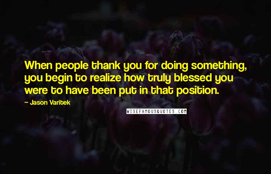 Jason Varitek Quotes: When people thank you for doing something, you begin to realize how truly blessed you were to have been put in that position.
