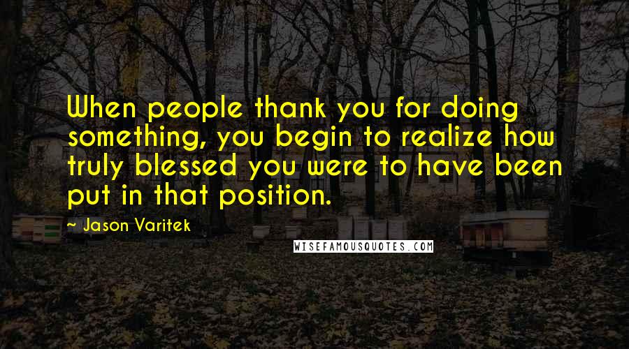 Jason Varitek Quotes: When people thank you for doing something, you begin to realize how truly blessed you were to have been put in that position.