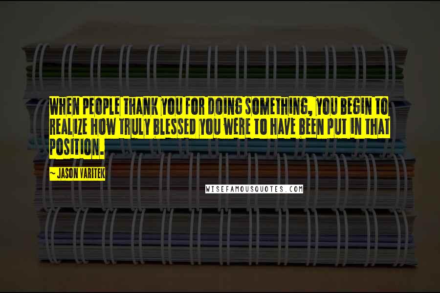 Jason Varitek Quotes: When people thank you for doing something, you begin to realize how truly blessed you were to have been put in that position.