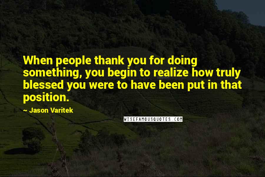 Jason Varitek Quotes: When people thank you for doing something, you begin to realize how truly blessed you were to have been put in that position.