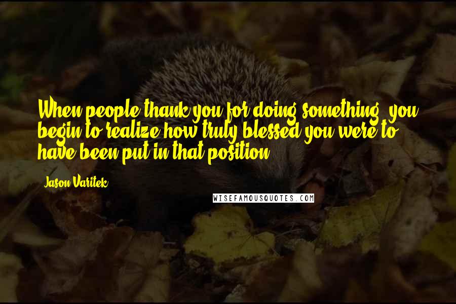 Jason Varitek Quotes: When people thank you for doing something, you begin to realize how truly blessed you were to have been put in that position.