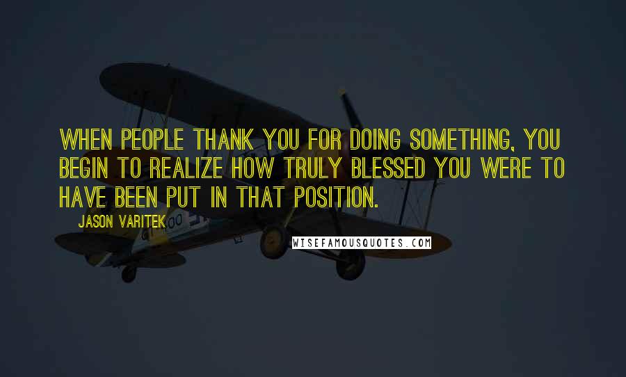 Jason Varitek Quotes: When people thank you for doing something, you begin to realize how truly blessed you were to have been put in that position.
