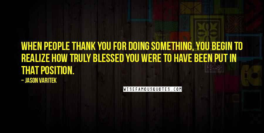 Jason Varitek Quotes: When people thank you for doing something, you begin to realize how truly blessed you were to have been put in that position.