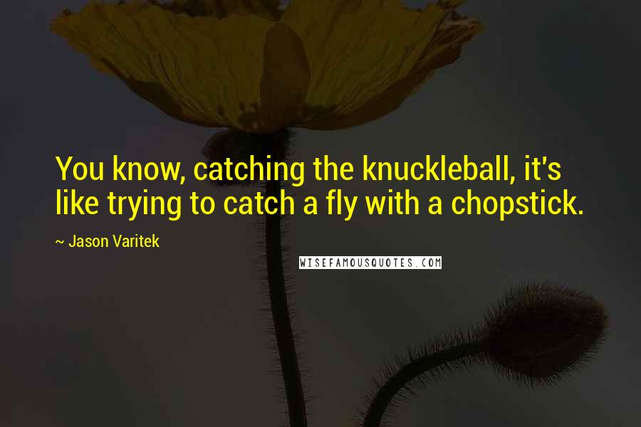 Jason Varitek Quotes: You know, catching the knuckleball, it's like trying to catch a fly with a chopstick.