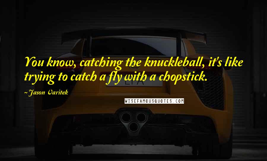 Jason Varitek Quotes: You know, catching the knuckleball, it's like trying to catch a fly with a chopstick.