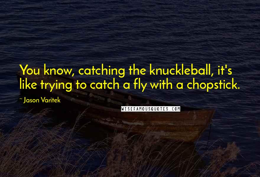 Jason Varitek Quotes: You know, catching the knuckleball, it's like trying to catch a fly with a chopstick.