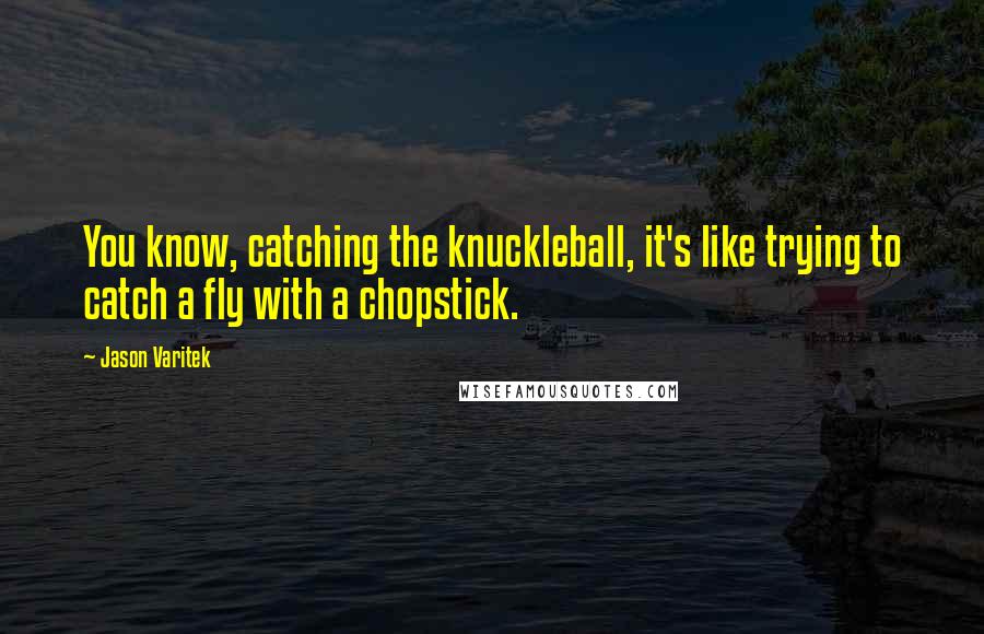 Jason Varitek Quotes: You know, catching the knuckleball, it's like trying to catch a fly with a chopstick.