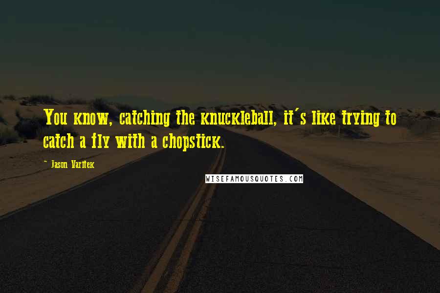 Jason Varitek Quotes: You know, catching the knuckleball, it's like trying to catch a fly with a chopstick.